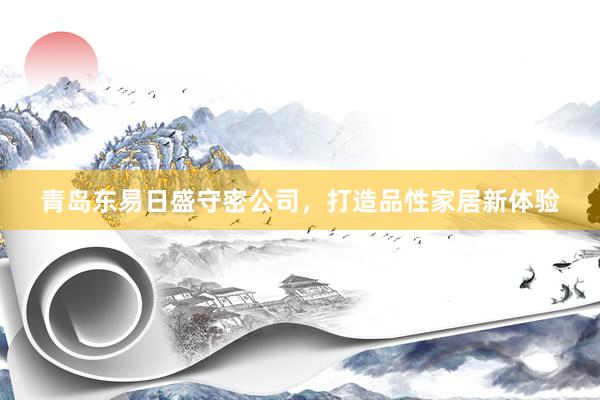 青岛东易日盛守密公司，打造品性家居新体验