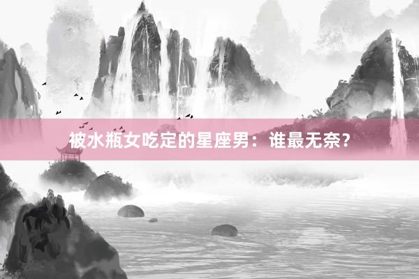 被水瓶女吃定的星座男：谁最无奈？