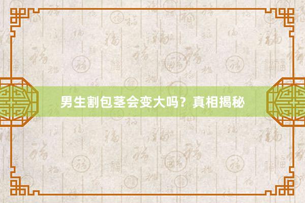男生割包茎会变大吗？真相揭秘