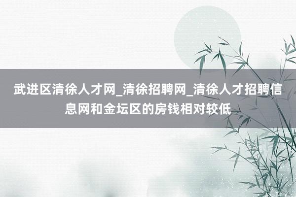 武进区清徐人才网_清徐招聘网_清徐人才招聘信息网和金坛区的房钱相对较低