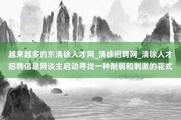 越来越多的东清徐人才网_清徐招聘网_清徐人才招聘信息网谈主启动寻找一种削弱和刺激的花式