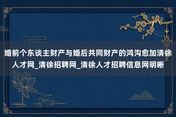 婚前个东谈主财产与婚后共同财产的鸿沟愈加清徐人才网_清徐招聘网_清徐人才招聘信息网明晰